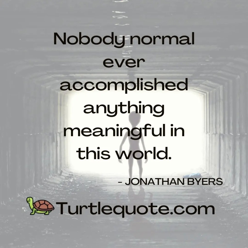 Nobody normal ever accomplished anything meaningful in this world.