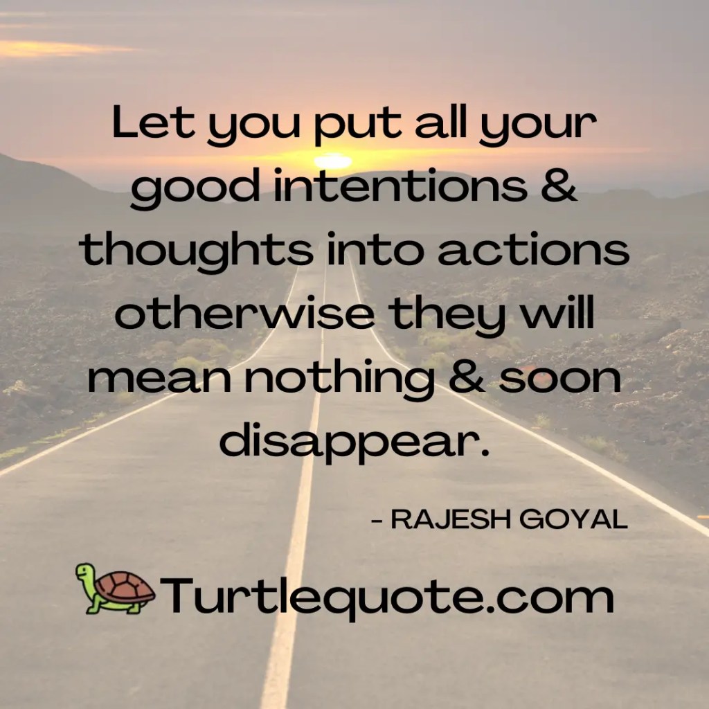 Let you put all your good intentions & thoughts into actions otherwise they will mean nothing & soon disappear.