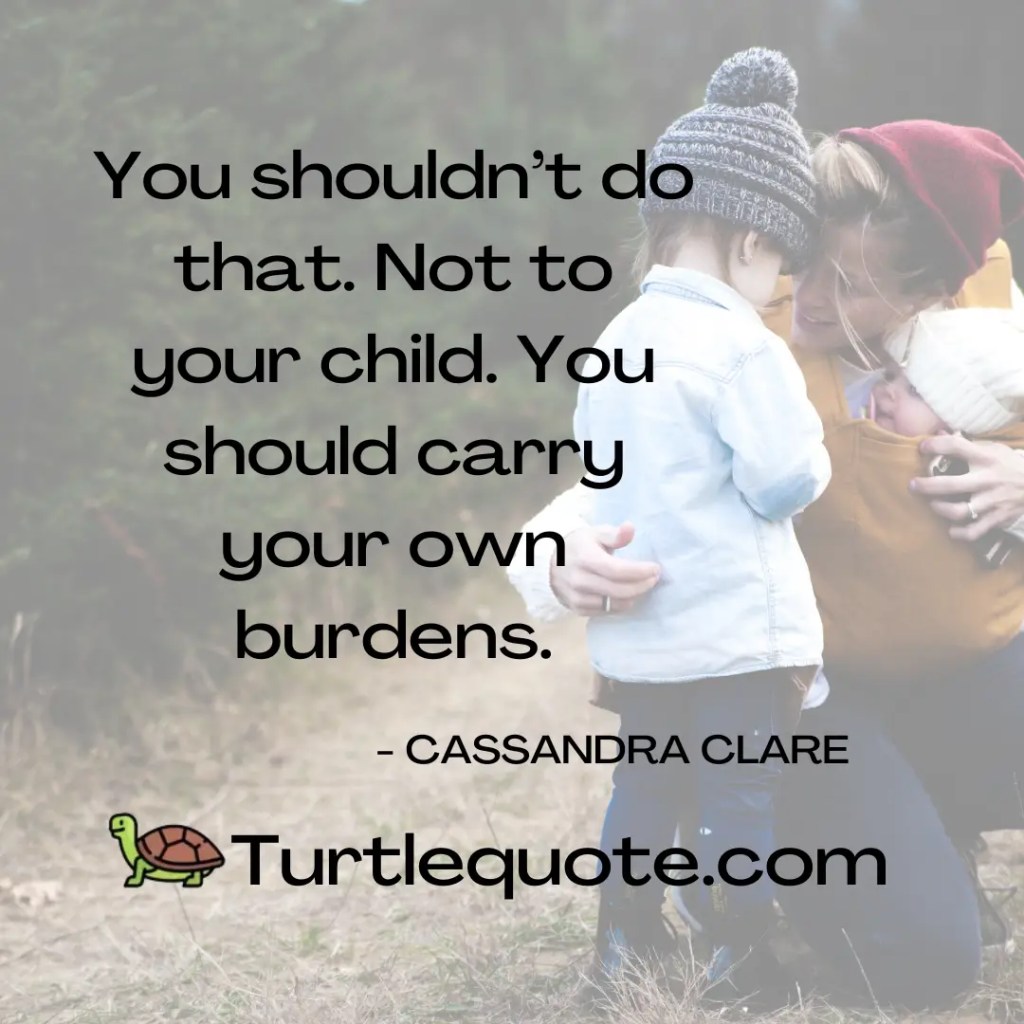 You shouldn’t do that. Not to your child. You should carry your own burdens.