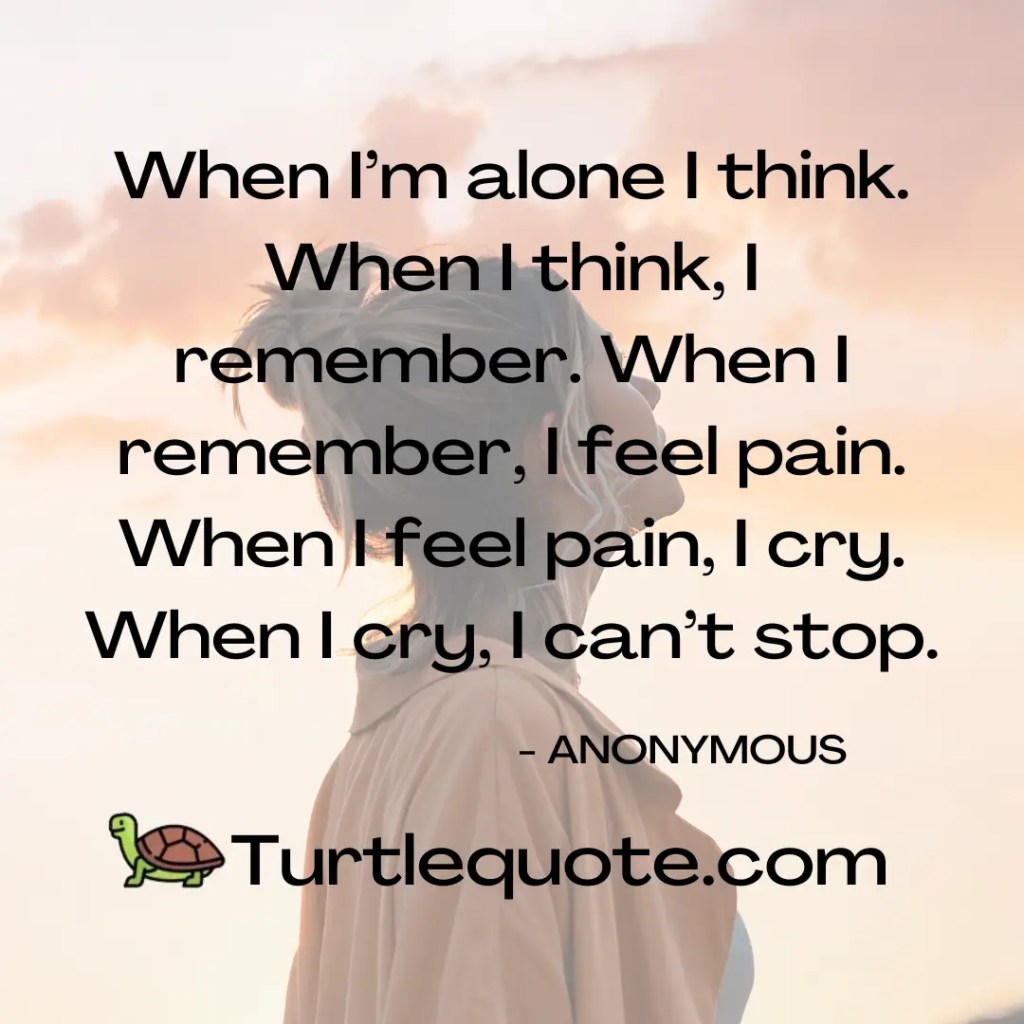 When I’m alone I think. When I think, I remember. When I remember, I feel pain. When I feel pain, I cry. When I cry, I can’t stop.