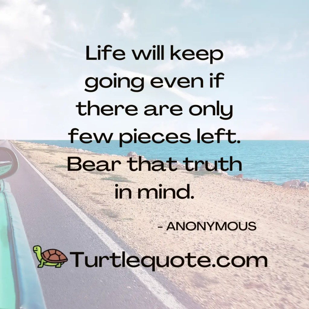 Life will keep going even if there are only few pieces left. Bear that truth in mind.