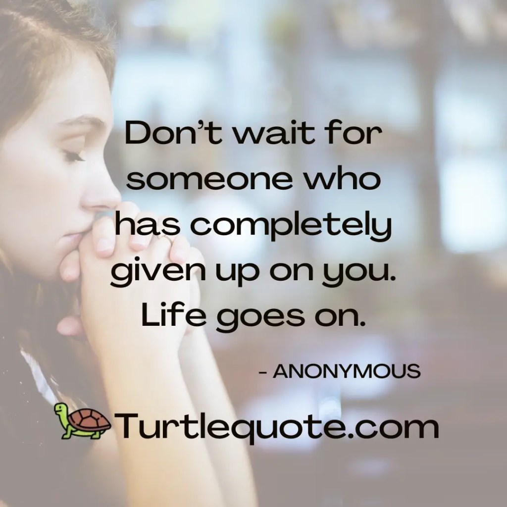 Don’t wait for someone who has completely given up on you. Life goes on.