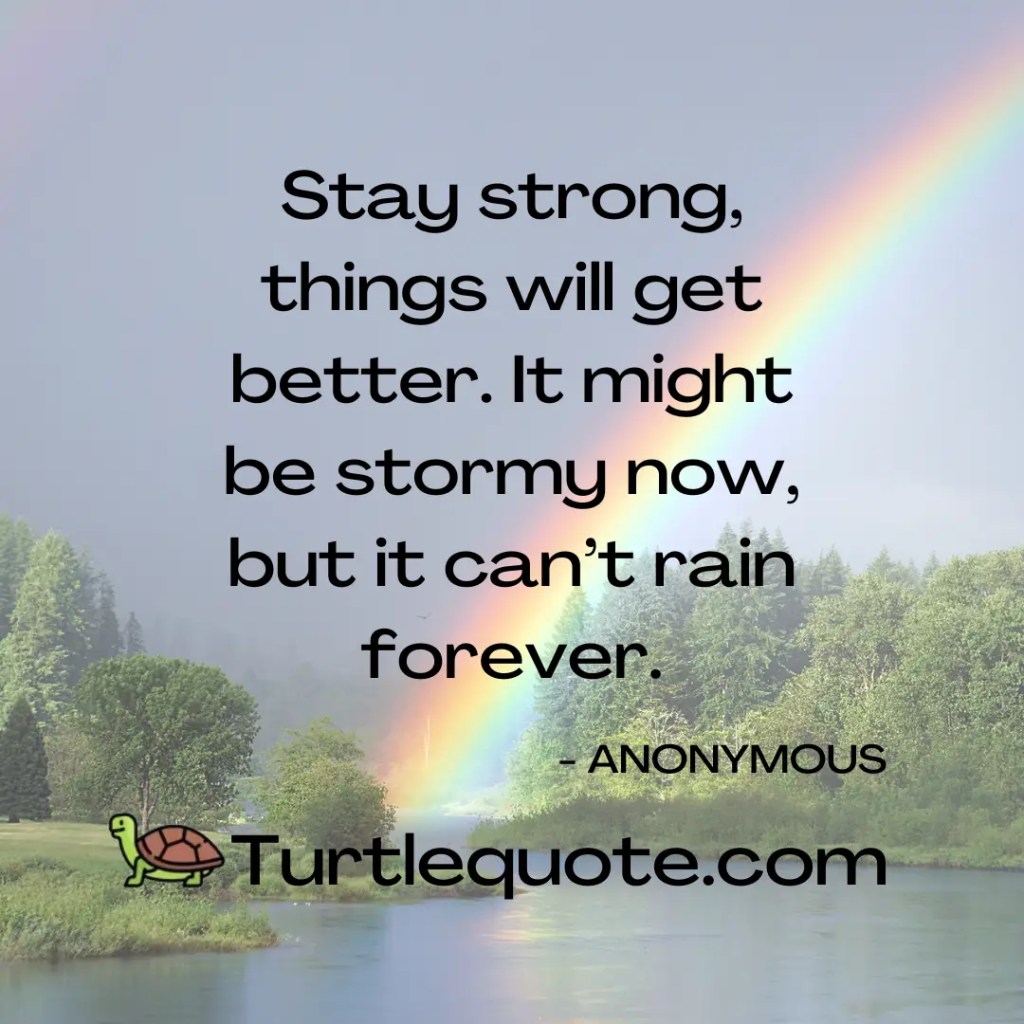 Stay strong, things will get better. It might be stormy now, but it can’t rain forever.