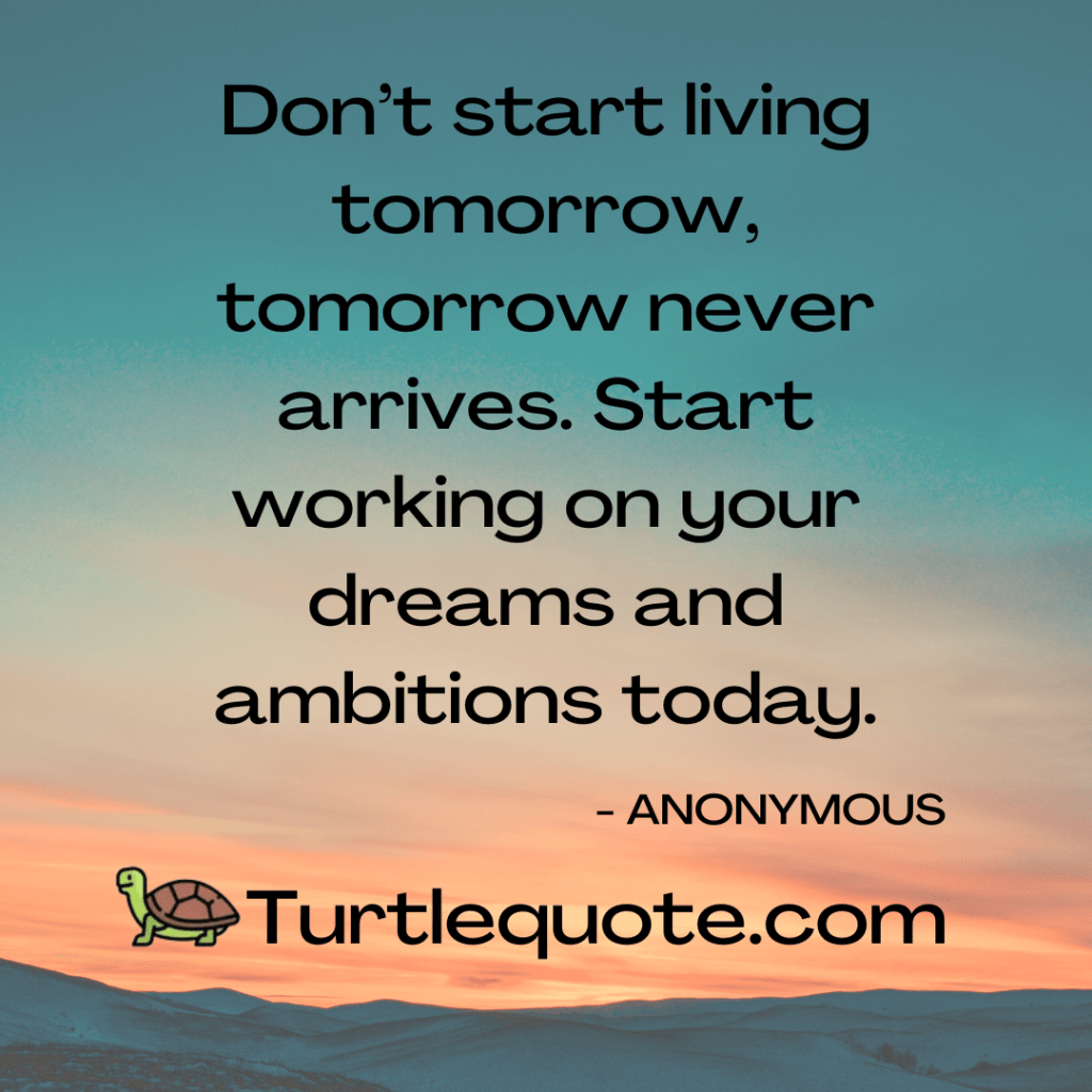 Don’t start living tomorrow, tomorrow never arrives. Start working on your dreams and ambitions today.