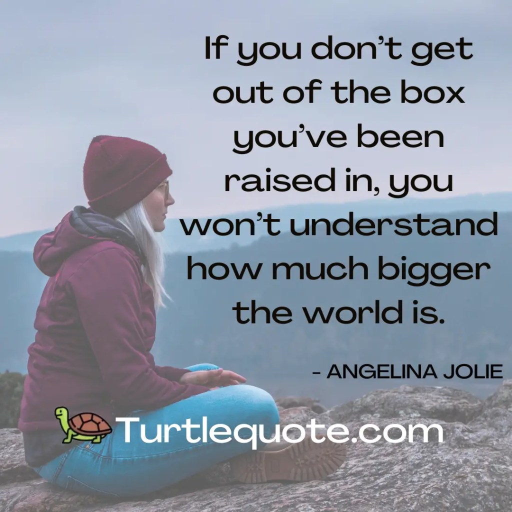 If you don’t get out of the box you’ve been raised in, you won’t understand how much bigger the world is.