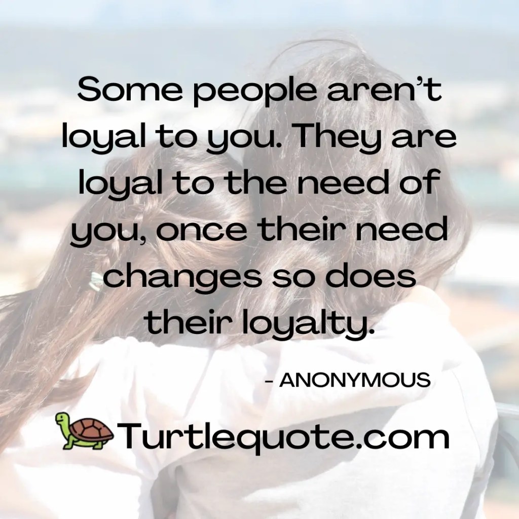 Some people aren’t loyal to you. They are loyal to the need of you, once their need changes so does their loyalty.