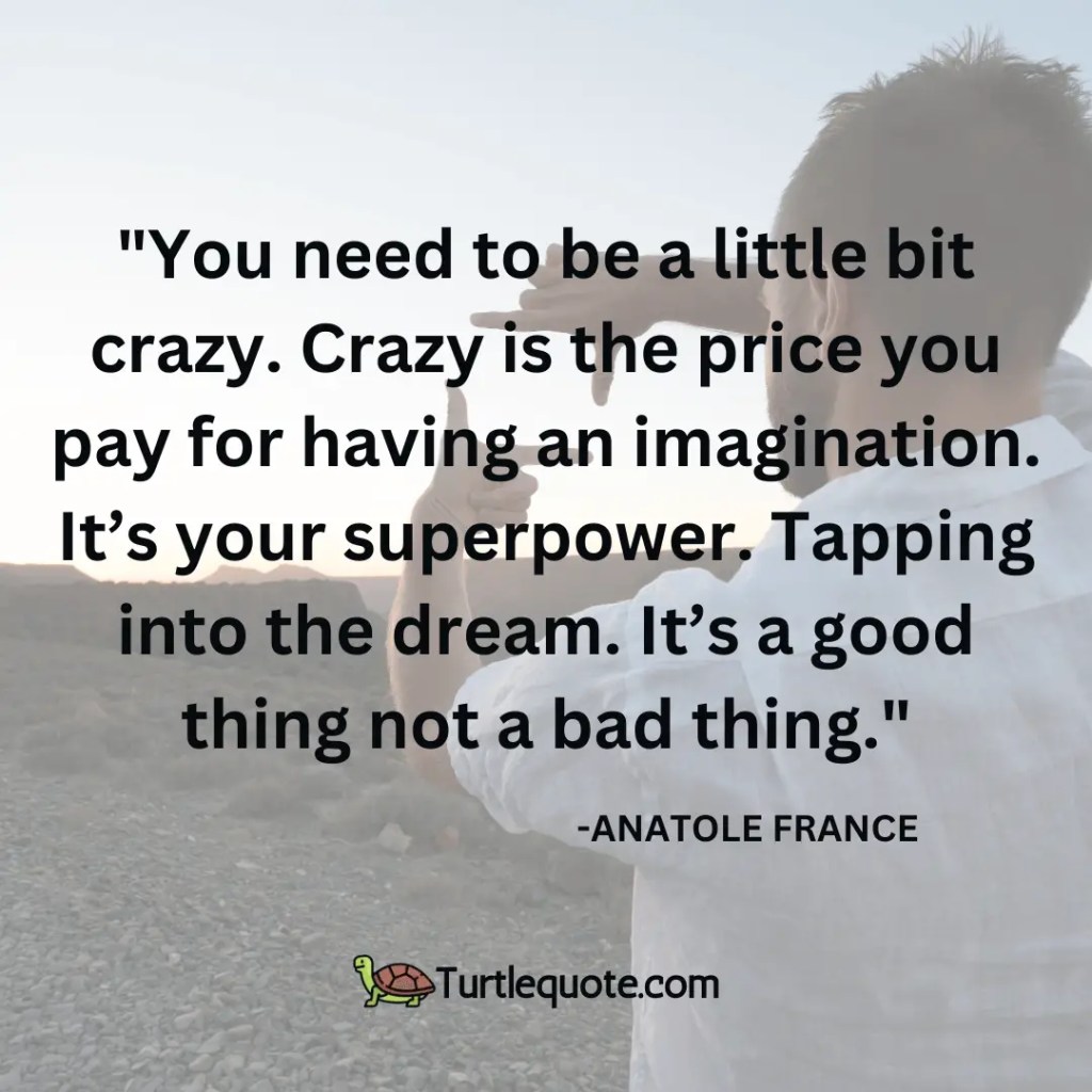 You need to be a little bit crazy. Crazy is the price you pay for having an imagination. It’s your superpower. Tapping into the dream. It’s a good thing not a bad thing.