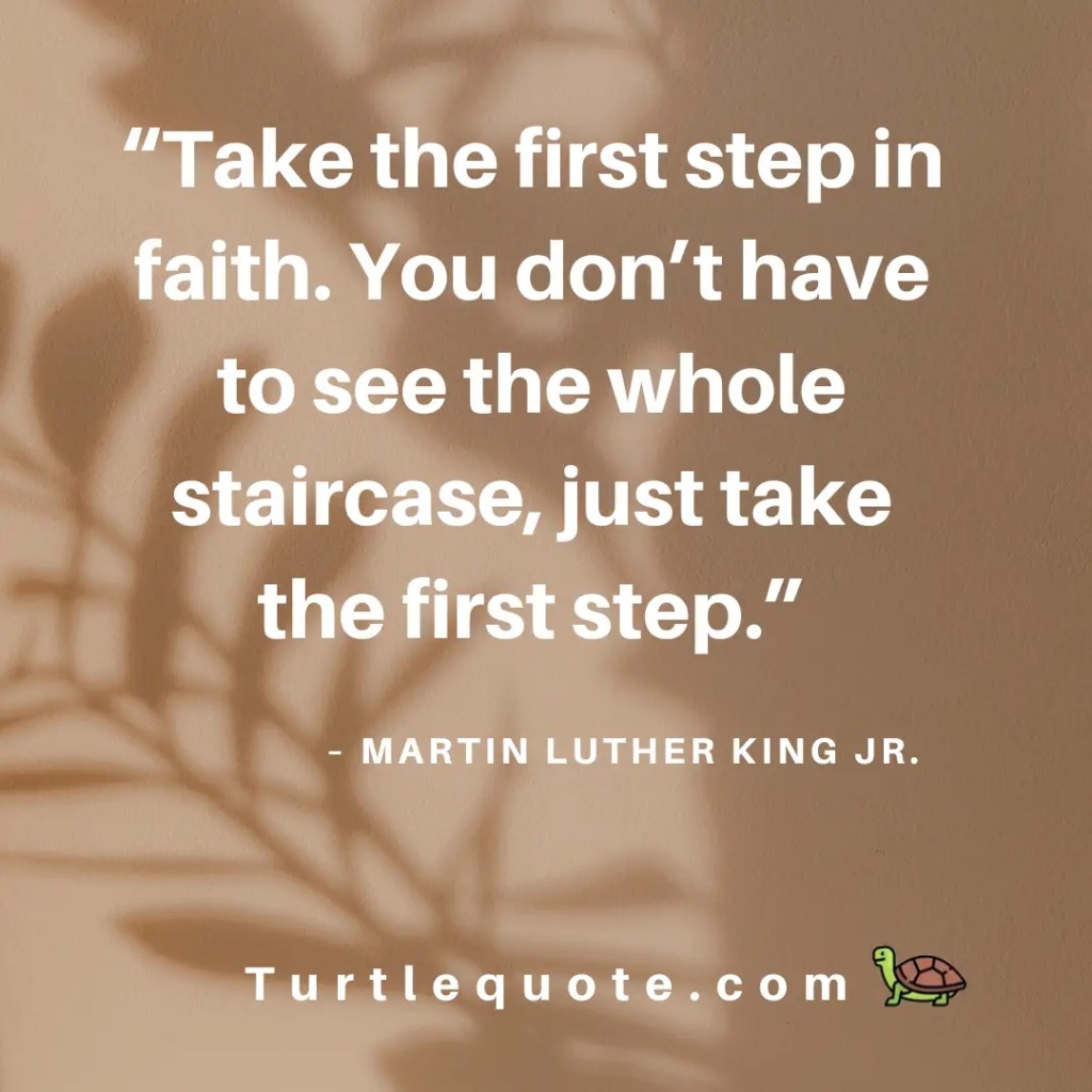 Take the first step in faith. You don’t have to see the whole staircase, just take the first step.