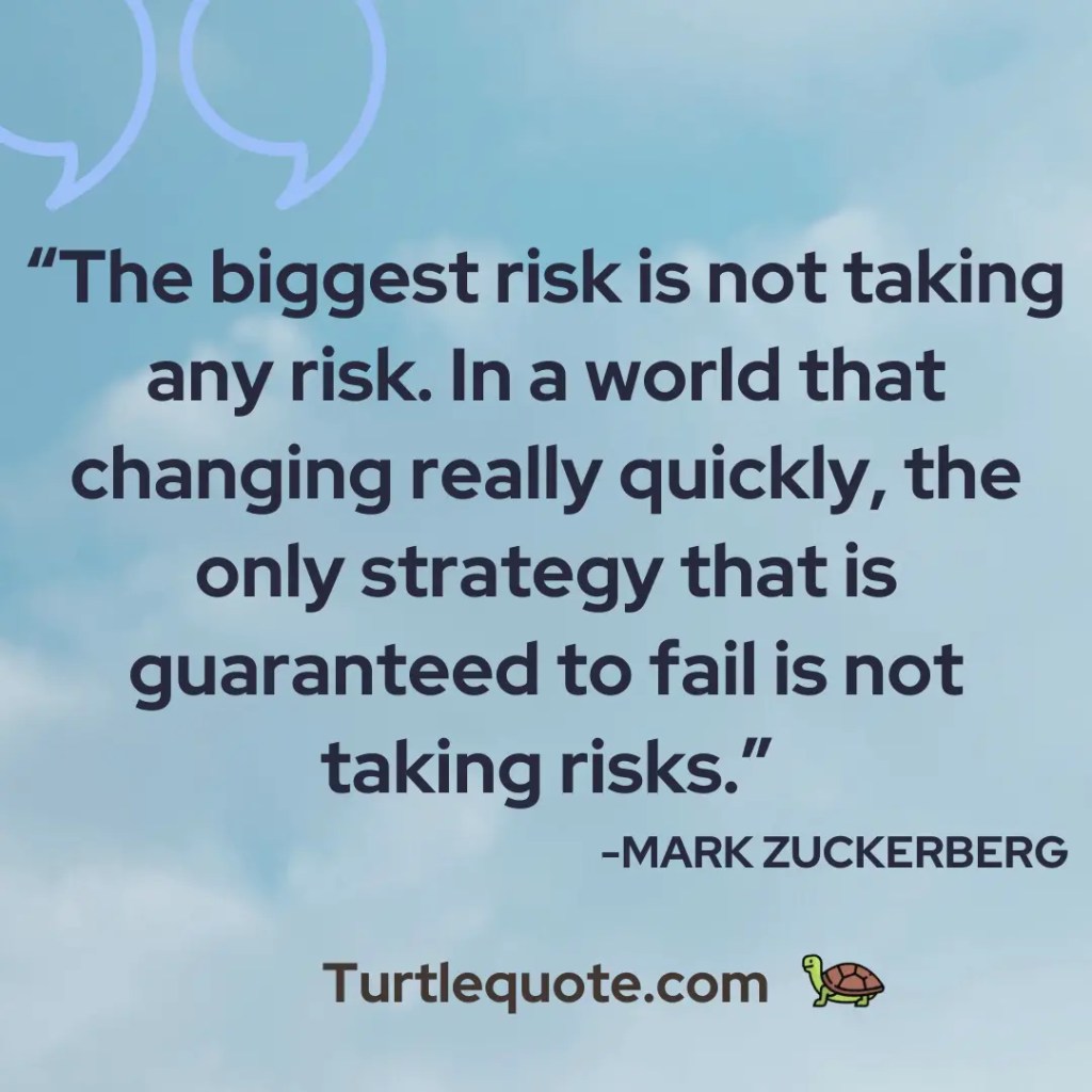 The biggest risk is not taking any risk. In a world that changing really quickly, the only strategy that is guaranteed to fail is not taking risks.
