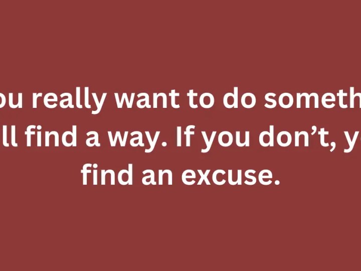 If you really want to do something, you’ll find a way. If you don’t, you’ll find an excuse.