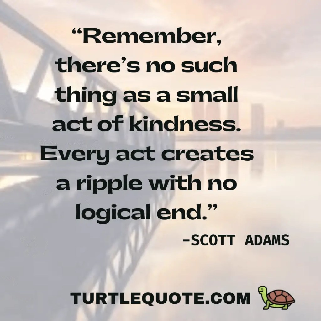 Remember there’s no such thing as a small act of kindness. Every act creates a ripple with no logical end.