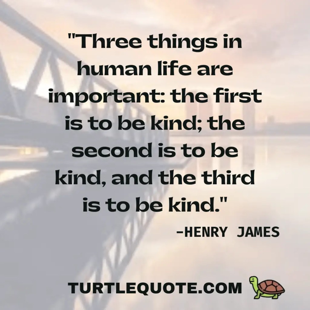 Three things in human life are important the first is to be kind; the second is to be kind; and the third is to be kind.