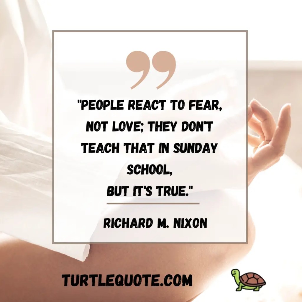 People react to fear,
not love; they don't teach that in Sunday School,
but it's true.