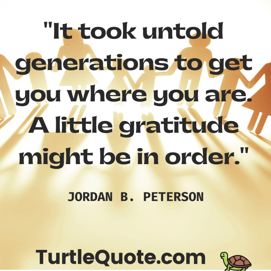It took untold generations to get you where you are. A little gratitude might be in order.