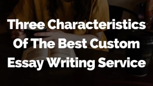 Three Characteristics Of The Best Custom Essay Writing Service